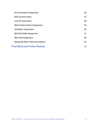 AE Lock Button Assignment!                                                  26

    DOF preview button!                                                         27

    Lens AF stop button!                                                        28

    Multi-function Button Assignment!                                           29

    Set Button Assignment!                                                      30

    Multi-Controller Assignment!                                                31

    Main Dial Assignment!                                                       32

    Setting My Menu Recommendations!                                            34

Final Words and Further Reading!                                                35




Canon 5D Mark III AF and Custom Function Settings For Wedding Photographers !    iii
 