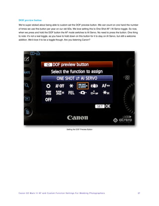 DOF preview button
We’re super stoked about being able to custom set the DOF preview button. We can count on one hand the number
of times we use this button per year on our old 5Ds. We love setting this to One Shot AF / AI Servo toggle. So now,
when we press and hold the DOF button the AF mode switches to AI Servo. No need to press the button. One thing
to note: it’s not a real toggle, as you have to hold down on this button for it to stay on AI Servo, but still a welcome
addition. We’d love it to be a toggle though. Are you listening Canon?




                                                                       Setting the DOF Preview Button




C a n o n 5 D M a r k I I I A F a n d C u s t o m F u n c t i o n S e t t i n g s F o r W e d d i n g P h o t o g r a p h e r s!   27
 
