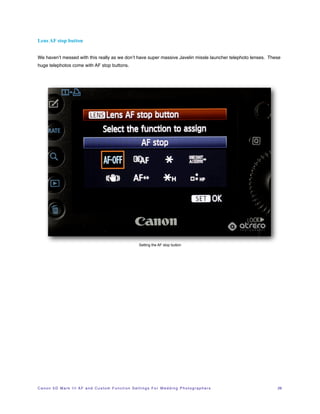 Lens AF stop button


We haven’t messed with this really as we don’t have super massive Javelin missle launcher telephoto lenses. These
huge telephotos come with AF stop buttons.




                                                                          Setting the AF stop button




C a n o n 5 D M a r k I I I A F a n d C u s t o m F u n c t i o n S e t t i n g s F o r W e d d i n g P h o t o g r a p h e r s!   28
 