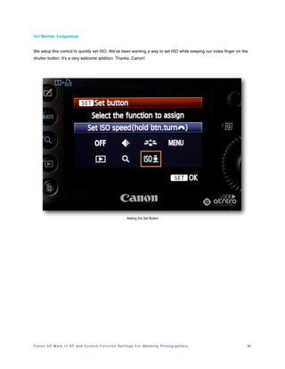 Set Button Assignment


We setup this control to quickly set ISO. We’ve been wanting a way to set ISO while keeping our index ﬁnger on the
shutter button. It’s a very welcome addition. Thanks, Canon!




                                                                             Setting the Set Button




C a n o n 5 D M a r k I I I A F a n d C u s t o m F u n c t i o n S e t t i n g s F o r W e d d i n g P h o t o g r a p h e r s!   30
 