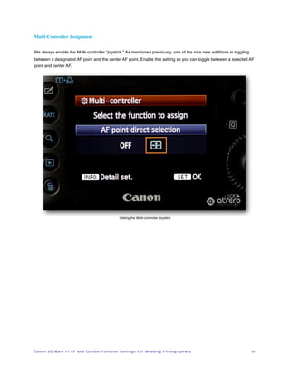 Multi-Controller Assignment


We always enable the Multi-controller “joystick.” As mentioned previously, one of the nice new additions is toggling
between a designated AF point and the center AF point. Enable this setting so you can toggle between a selected AF
point and center AF.




                                                                     Setting the Multi-controller Joystick




C a n o n 5 D M a r k I I I A F a n d C u s t o m F u n c t i o n S e t t i n g s F o r W e d d i n g P h o t o g r a p h e r s!   31
 
