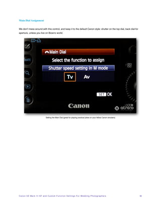 Main Dial Assignment


We don’t mess around with this control, and keep it to the default Canon style: shutter on the top dial, back dial for
aperture, unless you live on Bizarro world.




                                       Setting the Main Dial (great for playing practical jokes on your fellow Canon shooters)




C a n o n 5 D M a r k I I I A F a n d C u s t o m F u n c t i o n S e t t i n g s F o r W e d d i n g P h o t o g r a p h e r s!   32
 