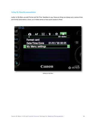 Setting My Menu Recommendations


Lastly, for My Menu we add Format and Set Time. Needless to say, these are things we always sync camera times
and format cards before a shoot, so it makes sense to have quick access to these.




                                                                             Settings for My Menu




C a n o n 5 D M a r k I I I A F a n d C u s t o m F u n c t i o n S e t t i n g s F o r W e d d i n g P h o t o g r a p h e r s!   34
 