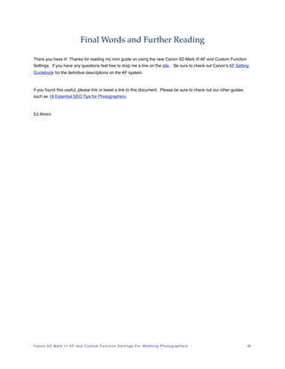 Final Words and Further Reading

There you have it! Thanks for reading my mini guide on using the new Canon 5D Mark III AF and Custom Function
Settings. If you have any questions feel free to drop me a line on the site. Be sure to check out Canon’s AF Setting
Guidebook for the deﬁnitive descriptions on the AF system.



If you found this useful, please link or tweet a link to this document. Please be sure to check out our other guides
such as 18 Essential SEO Tips for Photographers.



Ed Atrero




C a n o n 5 D M a r k I I I A F a n d C u s t o m F u n c t i o n S e t t i n g s F o r W e d d i n g P h o t o g r a p h e r s!   35
 