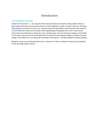 Introduction
A New Standard in Auto-focus
At least for the Canon line. ;) As a long time Canon 5D series shooter, we’ve been on sitting sidelines while our
Nikon brethren have been running circles around us in the AF department. At last, no longer is that true! The Canon
EOS 5D Mark III is here and it’s a joy to use. Long time Canon 5D and 5D Mark II users have lots to look forward to
in the AF department. Karen and I have been a San Diego Wedding Photographer duo for over 7 years and we
haven’t been this excited about a camera this much in all those years. There are several new settings in the 5D Mark
III. This article covers some of the new 5D Mark III AF and Custom function settings available on the Mark III and the
settings I have settled on for now, along with commentary on the settings. I use these settings for shooting weddings.

Disclaimer: we get nuts and bolts technical on this, so stop here if F stops or setting AF modes give you headaches.
For the technically fearless, read on!




                                                                                                                         1
 