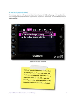 AI First and Second Image Priority
For continuous action we prefer focus over release responsiveness. For AI Servo focussing, we’re usually continu-
ously tracking a subject prefer focus over responsiveness (processional / recessional). For Second image we again
use focus priority.




                                                                Selecting First and Second Image Priority




                                             Ed’s Notes: “About 95% of time
                                                                                          during a wedding subjects
                                             are not moving much, so we’re
                                                                                     using Single Shot AF mode
                                             with the shutter on release prio
                                                                             rity, such was the case at my
                                            Scripps Forum wedding this wee
                                                                                         kend. So in cases where a
                                            moment happens in a split second
                                                                                          , we do not need to wait for
                                            focus to lock prior to shutter rele
                                                                               ase          . (More on that later).”




C a n o n 5 D M a r k I I I A F a n d C u s t o m F u n c t i o n S e t t i n g s!   !                                   4
 