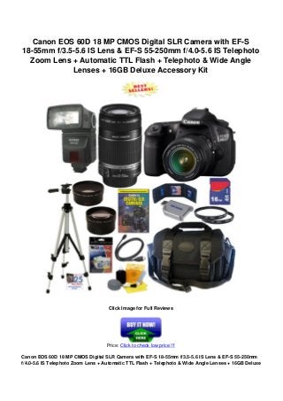 Canon EOS 60D 18 MP CMOS Digital SLR Camera with EF-S
18-55mm f/3.5-5.6 IS Lens & EF-S 55-250mm f/4.0-5.6 IS Telephoto
Zoom Lens + Automatic TTL Flash + Telephoto & Wide Angle
Lenses + 16GB Deluxe Accessory Kit
Click Image for Full Reviews
Price: Click to check low price !!!
Canon EOS 60D 18 MP CMOS Digital SLR Camera with EF-S 18-55mm f/3.5-5.6 IS Lens & EF-S 55-250mm
f/4.0-5.6 IS Telephoto Zoom Lens + Automatic TTL Flash + Telephoto & Wide Angle Lenses + 16GB Deluxe
 