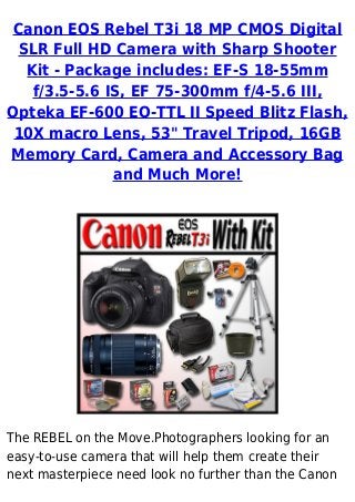 Canon EOS Rebel T3i 18 MP CMOS Digital
SLR Full HD Camera with Sharp Shooter
Kit - Package includes: EF-S 18-55mm
f/3.5-5.6 IS, EF 75-300mm f/4-5.6 III,
Opteka EF-600 EO-TTL II Speed Blitz Flash,
10X macro Lens, 53" Travel Tripod, 16GB
Memory Card, Camera and Accessory Bag
and Much More!
The REBEL on the Move.Photographers looking for an
easy-to-use camera that will help them create their
next masterpiece need look no further than the Canon
 