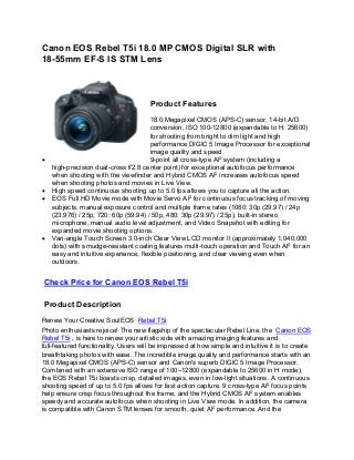 Canon EOS Rebel T5i 18.0 MP CMOS Digital SLR with
18-55mm EF-S IS STM Lens



                                      Product Features
                                     18.0 Megapixel CMOS (APS-C) sensor, 14-bit A/D
                                     conversion, ISO 100-12800 (expandable to H: 25600)
                                     for shooting from bright to dim light and high
                                     performance DIGIC 5 Image Processor for exceptional
                                     image quality and speed.
                                     9-point all cross-type AF system (including a
   high-precision dual-cross f/2.8 center point) for exceptional autofocus performance
   when shooting with the viewfinder and Hybrid CMOS AF increases autofocus speed
   when shooting photos and movies in Live View.
   High speed continuous shooting up to 5.0 fps allows you to capture all the action.
   EOS Full HD Movie mode with Movie Servo AF for continuous focus tracking of moving
   subjects, manual exposure control and multiple frame rates (1080: 30p (29.97) / 24p
   (23.976) / 25p, 720: 60p (59.94) / 50p, 480: 30p (29.97) / 25p), built-in stereo
   microphone, manual audio level adjustment, and Video Snapshot with editing for
   expanded movie shooting options.
   Vari-angle Touch Screen 3.0-inch Clear View LCD monitor II (approximately 1,040,000
   dots) with smudge-resistant coating features multi-touch operation and Touch AF for an
   easy and intuitive experience, flexible positioning, and clear viewing even when
   outdoors.


Check Price for Canon EOS Rebel T5i

Product Description
Renew Your Creative SoulEOS Rebel T5i
Photo enthusiasts rejoice! The new flagship of the spectacular Rebel Line, the Canon EOS
Rebel T5i , is here to renew your artistic side with amazing imaging features and
full-featured functionality. Users will be impressed at how simple and intuitive it is to create
breathtaking photos with ease. The incredible image quality and performance starts with an
18.0 Megapixel CMOS (APS-C) sensor and Canon's superb DIGIC 5 Image Processor.
Combined with an extensive ISO range of 100–12800 (expandable to 25600 in H mode),
the EOS Rebel T5i boasts crisp, detailed images, even in low-light situations. A continuous
shooting speed of up to 5.0 fps allows for fast action capture. 9 cross-type AF focus points
help ensure crisp focus throughout the frame, and the Hybrid CMOS AF system enables
speedy and accurate autofocus when shooting in Live View mode. In addition, the camera
is compatible with Canon STM lenses for smooth, quiet AF performance. And the
 