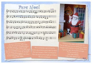 Pare Noel
Ja som el desembre dia 24,
Totze de la nit arriba Pare Noel,
Un vestit vermell i una barba blanca
Un cinturó negre i botes de pell.
Per les muntanyes entre mig dels avets,
En un trineu fent sonar els cascabells,
En un vaixell talvegada en un avió
Arriba Pare Noel cantant una cançó:
Lalala, lalala, lalalala....
Per la xemeneia o per la finestra,
Entra de puntetes quan la gent ja dorm
Pot està nevant o fent una tempesta,
Però ell sempre porta regals per tothom
Per les muntanyes...
Estimat Pare Noel vull demanar-tePer els fillets que avui no tenen prou menjarSé que tu ets molt bo i no pots oblidar-te’nI que això algun dia es podrà arreglarPer les muntanyes....
Lalala, lalala, lalalalala,
Lalala, lalala, lalalalala hey!
42
nadala
 