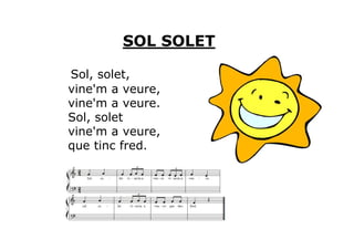 SOL SOLET

Sol, solet,
vine'm a veure,
vine'm a veure.
Sol, solet
vine'm a veure,
que tinc fred.
 