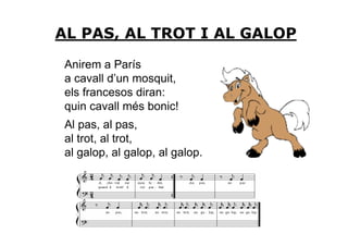 AL PAS, AL TROT I AL GALOP

 Anirem a París
 a cavall d’un mosquit,
 els francesos diran:
 quin cavall més bonic!
 Al pas, al pas,
 al trot, al trot,
 al galop, al galop, al galop.
 