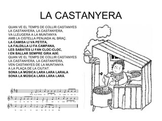 LA CASTANYERA
QUAN VE EL TEMPS DE COLLIR CASTANYES
LA CASTANYERA, LA CASTANYERA,
VA LLEUGERA A LA MUNTANYA
AMB LA CISTELLA PENJADA AL BRAÇ.
LA CAMISA LI VA PETITA,
LA FALDILLA LI FA CAMPANA,
LES SABATES LI FAN CLOC-CLOC,
I EN BALLAR SEMPRE GIRA AIXÍ.
QUAN VE EL TEMPS DE COLLIR CASTANYES
LA CASTANYERA, LA CASTANYERA,
VEN CASTANYES DE LA MUNTANYA
A LA PLAÇA DE LA CIUTAT.
SONA LA MÚSICA LARA LARA LARALA
SONA LA MÚSICA LARA LARA LARÀ.
 