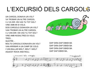 L’EXCURSIÓ DELS CARGOLS
UN CARGOL DONAVA UN VOLT
VA TROBAR UN ALTRE CARGOL
I LI VA DIR: ON VAS TU TOT SOL?
VINE AMB MI SI VOLS.
DOS CARGOLS DONAVEN UN VOLT
VAN TROBAR UN ALTRE CARGOL
I LI VAN DIR: ON VAS TU TOT SOL?
VINE AMB NOSALTRES SI VOLS.
TRES…
QUATRE…
MOLTS CARGOLS DONAVEN UN VOLT      DAP DIRA DAP DIBIDI BA
VAN ARRIBAR A UN CAMP DE COLS      DAP DIRA DAP DIBIDI BA
I VAN BALLAR MOLT, MOLT I MOLT     DAP DIRA DAP DIBIDI BA
AQUEST ROCK AND ROLL:              DAP DAP DIBIDI BA..
 