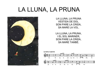 LA LLUNA, LA PRUNA
           LA LLUNA, LA PRUNA
            VESTIDA DE DOL.
           SON PARE LA CRIDA,
            SA MARE LA VOL.

          LA LLUNA, LA PRUNA,
           I EL SOL MARINER,
          SON PARE LA CRIDA,
            SA MARE TAMBÉ.
 