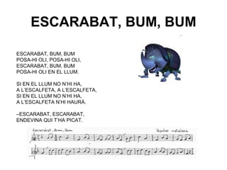 ESCARABAT, BUM, BUM

ESCARABAT, BUM, BUM
POSA-HI OLI, POSA-HI OLI,
ESCARABAT, BUM, BUM
POSA-HI OLI EN EL LLUM.

SI EN EL LLUM NO N’HI HA,
A L’ESCALFETA, A L’ESCALFETA,
SI EN EL LLUM NO N’HI HA,
A L’ESCALFETA N’HI HAURÀ.

–ESCARABAT, ESCARABAT,
ENDEVINA QUI T’HA PICAT.
 