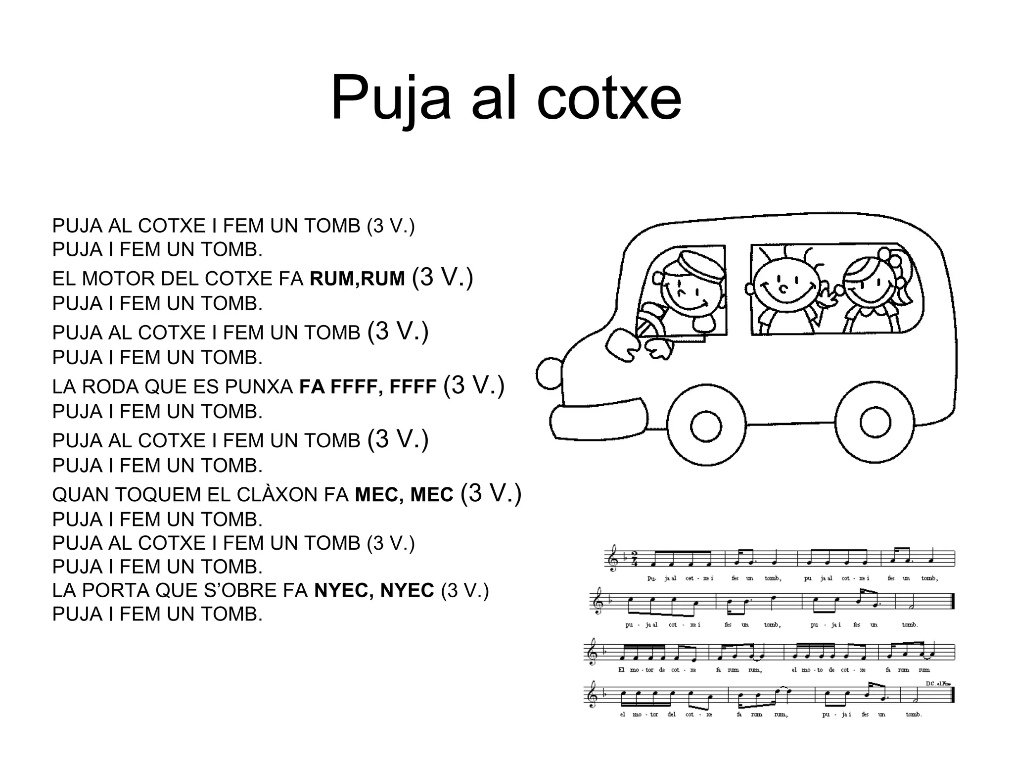 Puja al cotxe
PUJA AL COTXE I FEM UN TOMB (3 V.)
PUJA I FEM UN TOMB.
EL MOTOR DEL COTXE FA RUM,RUM (3 V.)
PUJA I FEM UN TOMB.
PUJA AL COTXE I FEM UN TOMB (3 V.)
PUJA I FEM UN TOMB.
LA RODA QUE ES PUNXA FA FFFF, FFFF (3 V.)
PUJA I FEM UN TOMB.
PUJA AL COTXE I FEM UN TOMB (3 V.)
PUJA I FEM UN TOMB.
QUAN TOQUEM EL CLÀXON FA MEC, MEC (3 V.)
PUJA I FEM UN TOMB.
PUJA AL COTXE I FEM UN TOMB (3 V.)
PUJA I FEM UN TOMB.
LA PORTA QUE S’OBRE FA NYEC, NYEC (3 V.)
PUJA I FEM UN TOMB.
 