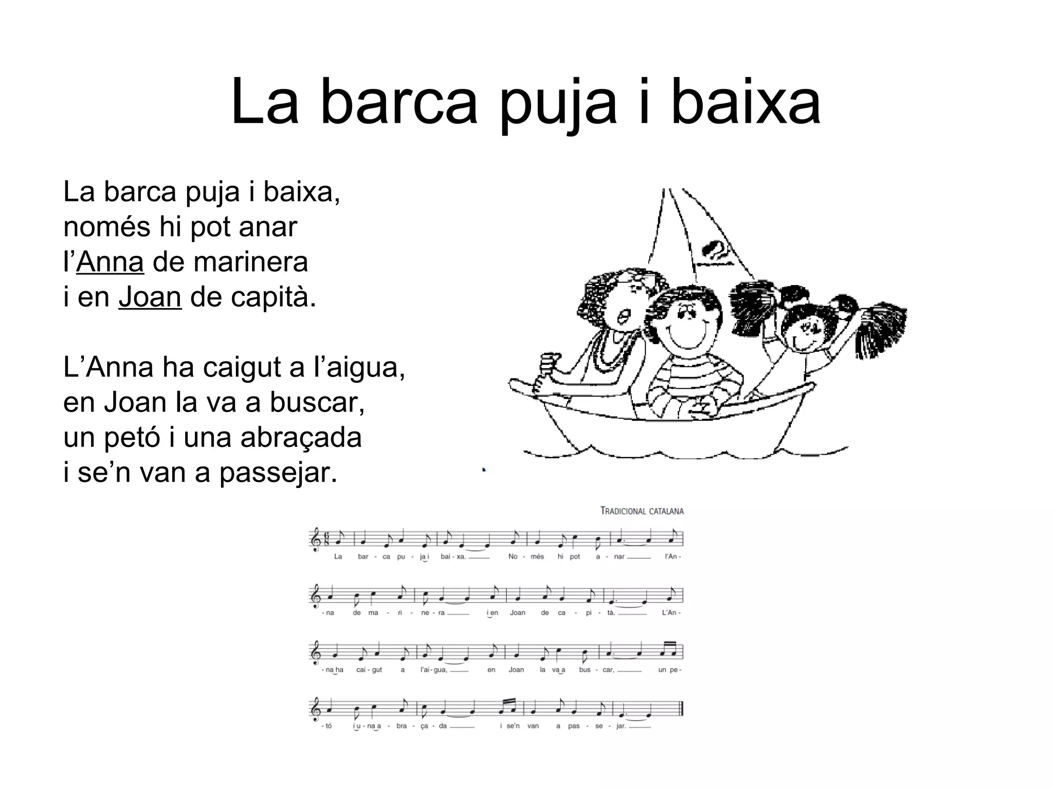 La barca puja i baixa
La barca puja i baixa,
només hi pot anar
l’Anna de marinera
i en Joan de capità.
L’Anna ha caigut a l’aigua,
en Joan la va a buscar,
un petó i una abraçada
i se’n van a passejar.
 