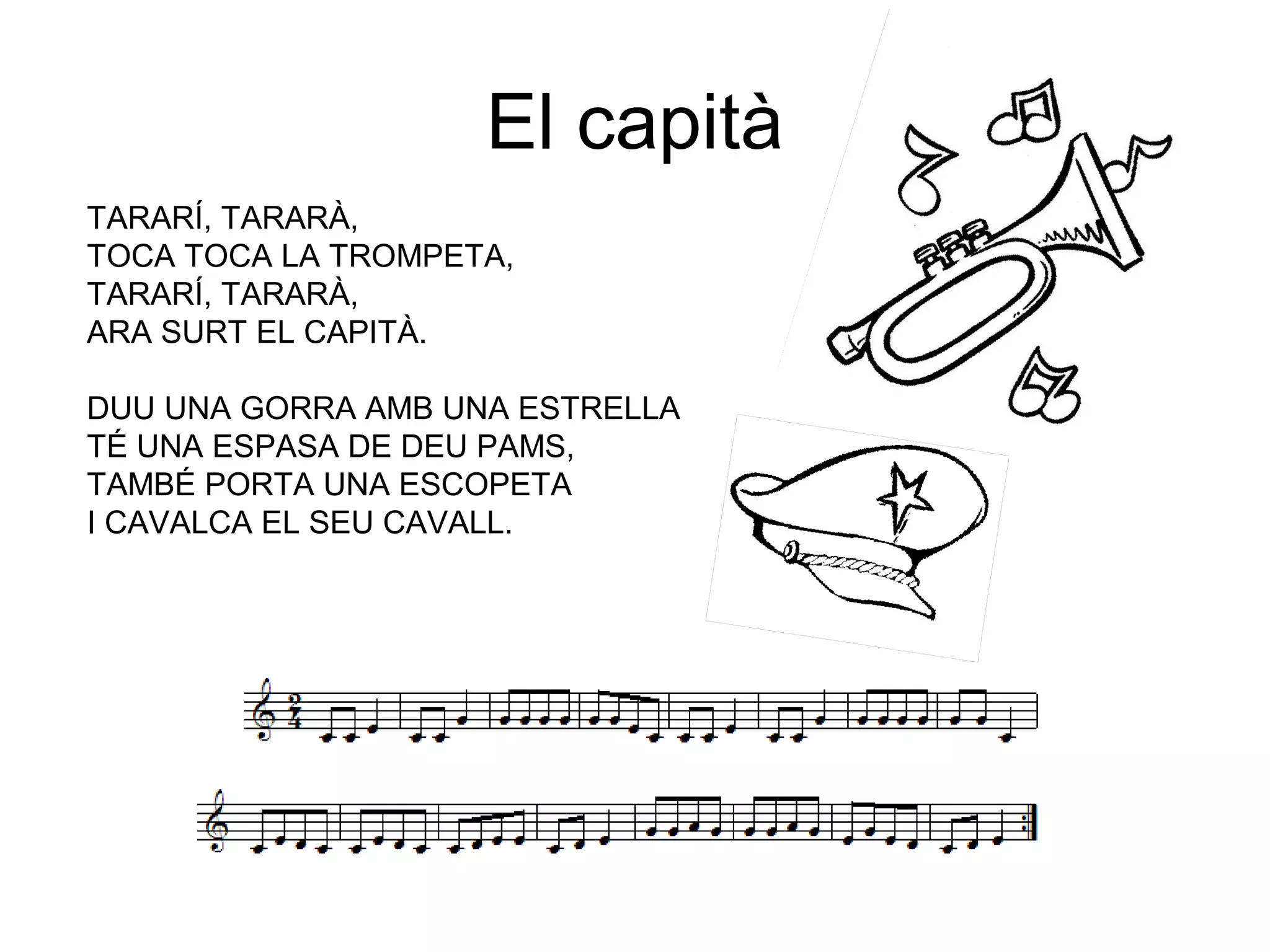 El capità
TARARÍ, TARARÀ,
TOCA TOCA LA TROMPETA,
TARARÍ, TARARÀ,
ARA SURT EL CAPITÀ.
DUU UNA GORRA AMB UNA ESTRELLA
TÉ UNA ESPASA DE DEU PAMS,
TAMBÉ PORTA UNA ESCOPETA
I CAVALCA EL SEU CAVALL.
 