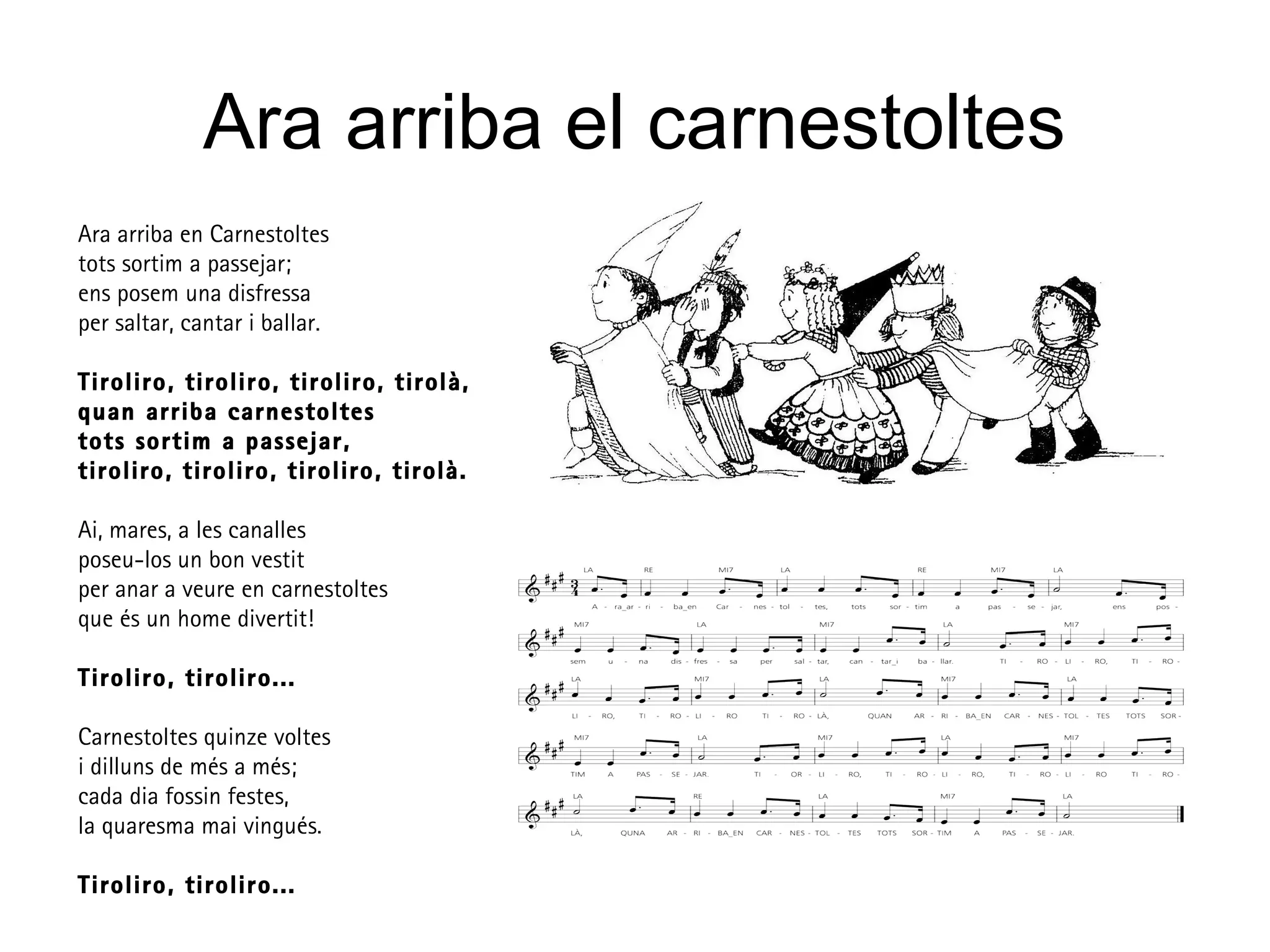 Ara arriba el carnestoltes
Ara arriba en Carnestoltes
tots sortim a passejar;
ens posem una disfressa
per saltar, cantar i ballar.
Tiroliro, tiroliro, tiroliro, tirolà,
quan arriba carnestoltes
tots sortim a passejar,
tiroliro, tiroliro, tiroliro, tirolà.
Ai, mares, a les canalles
poseu-los un bon vestit
per anar a veure en carnestoltes
que és un home divertit!
Tiroliro, tiroliro...
Carnestoltes quinze voltes
i dilluns de més a més;
cada dia fossin festes,
la quaresma mai vingués.
Tiroliro, tiroliro...
 