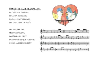 CANÇÓ: EL GALL I LA GALLINA
EL GALL I LA GALLINA,
ESTAVEN AL BALCÓ,
LA GALLINA S’ADORMIA
I EL GALL LI FA UN PETÓ!


DOLENT, DOLENT,
MÉS QUE DOLENT,
I QUÈ DIRÀ LA GENT?
QUE DIGUIN EL QUE VULGUIN,
QUE JO JA ESTIC CONTENT!
 