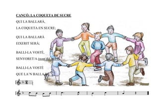 CANÇÓ: LA COQUETA DE SUCRE
QUI LA BALLARÀ,
LA COQUETA EN SUCRE;

QUI LA BALLARÀ
EIXERIT SERÀ;

BALLI-LA VOSTÈ,
SENYORET/A (nom del nen/a),

BALLI-LA VOSTÈ
QUE LA’N BALLA BÉ.
 