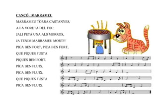 CANÇÓ: MARRAMEU
MARRAMEU TORRA CASTANYES,
A LA VORETA DEL FOC,
JALI PETA UNA ALS MORROS,
JA TENIM MARRAMEU MORT!!!
PICA BEN FORT, PICA BEN FORT,
QUE PIQUES FUSTA
PIQUES BEN FORT.
PICA BEN FLUIX,
PICA BEN FLUIX,
QUE PIQUES FUSTA
PICA BEN FLUIX.
 