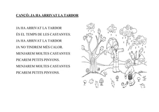 CANÇÓ: JA HA ARRIVAT LA TARDOR


JA HA ARRIVAT LA TARDOR
ÉS EL TEMPS DE LES CASTANYES.
JA HA ARRIVAT LA TARDOR
JA NO TINDREM MÉS CALOR.
MENJAREM MOLTES CASTANYES
PICAREM PETITS PINYONS.
MENJAREM MOLTES CASTANYES
PICAREM PETITS PINYONS.
 