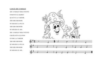 CANÇÓ: SÓC UN BOLET

SÓC UN BOLET MOLT PETITÓ

ENSENYO EL BARRET

QUAN VE LA TARDOR.

XIM XIRI XIRI BOM.

M’AGRADA LA PLUJA

XIM XIRI XIRI BOM

M’AGRADA EL SOL.

SÓC UN BOLET MOLT PETITÓ

CREIXO SOTA ELS PINS

EN MIG LA TARDOR.

XIM XIRI XIRI BOM

M’AGRADA LA PLUJA

XIM XIRI XIRI BOM

M’AGRADA EL SOL.
 