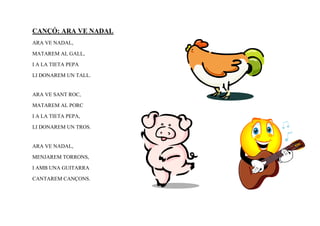 CANÇÓ: ARA VE NADAL
ARA VE NADAL,

MATAREM AL GALL,

I A LA TIETA PEPA

LI DONAREM UN TALL.


ARA VE SANT ROC,

MATAREM AL PORC

I A LA TIETA PEPA,

LI DONAREM UN TROS.


ARA VE NADAL,

MENJAREM TORRONS,

I AMB UNA GUITARRA

CANTAREM CANÇONS.
 