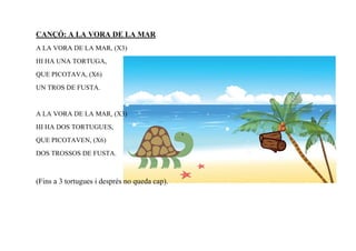CANÇÓ: A LA VORA DE LA MAR
A LA VORA DE LA MAR, (X3)
HI HA UNA TORTUGA,
QUE PICOTAVA, (X6)
UN TROS DE FUSTA.


A LA VORA DE LA MAR, (X3)
HI HA DOS TORTUGUES,
QUE PICOTAVEN, (X6)
DOS TROSSOS DE FUSTA.



(Fins a 3 tortugues i després no queda cap).
 