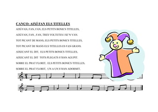 CANÇO: AIXÍ FAN ELS TITELLES
AIXÍ FAN, FAN, FAN, ELS PETITS BONICS TITELLES,

AIXÍ FAN, FAN , FAN, TRES VOLTETES I SE’N VAN.

TOT PICANT DE MANS, ELS PETITS BONICS TITELLES,

TOT PICANT DE MANS ELS TITELLES ES FAN GRANS.

AIXECANT EL DIT, ELS PETITS BONICS TITELLES,

AIXECANT EL DIT TOTS PLEGATS S’HAN AGUPIT.

SOBRE EL PRAT FLORIT, ELS PETITS BONICS TITELLES,

SOBRE EL PRAT FLORIT, UN A UN S’HAN ADORMIT.
 