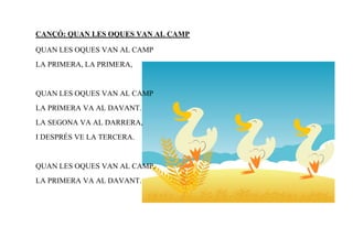 CANÇÓ: QUAN LES OQUES VAN AL CAMP

QUAN LES OQUES VAN AL CAMP
LA PRIMERA, LA PRIMERA,


QUAN LES OQUES VAN AL CAMP
LA PRIMERA VA AL DAVANT.
LA SEGONA VA AL DARRERA,
I DESPRÉS VE LA TERCERA.


QUAN LES OQUES VAN AL CAMP,
LA PRIMERA VA AL DAVANT.
 