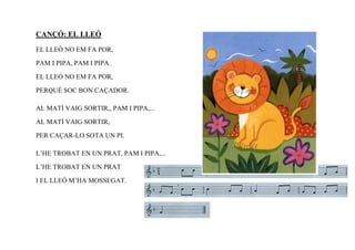 CANÇÓ: EL LLEÓ
EL LLEÓ NO EM FA POR,

PAM I PIPA, PAM I PIPA.

EL LLEÓ NO EM FA POR,

PERQUÉ SOC BON CAÇADOR.

AL MATÍ VAIG SORTIR,, PAM I PIPA,...

AL MATÍ VAIG SORTIR,

PER CAÇAR-LO SOTA UN PI.

L’HE TROBAT EN UN PRAT, PAM I PIPA,...

L’HE TROBAT EN UN PRAT

I EL LLEÓ M’HA MOSSEGAT.
 