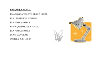 CANÇÓ: LA MOSCA

UNA MOSCA VOLAVA PER LA LLUM,
I LA LLUM ES VA APAGAR,
I LA POBRA MOSCA
ES VA QUEDAR A LA FOSCA,
I LA POBRA MOSCA
JA NO VA VOLAR.
(AMB LA A, E, I, O, U)
 