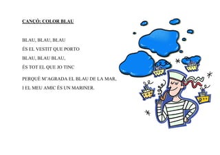 CANÇÓ: COLOR BLAU



BLAU, BLAU, BLAU
ÉS EL VESTIT QUE PORTO
BLAU, BLAU BLAU,
ÉS TOT EL QUE JO TINC

PERQUÈ M’AGRADA EL BLAU DE LA MAR,
I EL MEU AMIC ÉS UN MARINER.
 