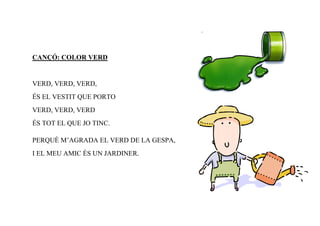 CANÇÓ: COLOR VERD


VERD, VERD, VERD,
ÉS EL VESTIT QUE PORTO
VERD, VERD, VERD
ÉS TOT EL QUE JO TINC.

PERQUÈ M’AGRADA EL VERD DE LA GESPA,
I EL MEU AMIC ÉS UN JARDINER.
 