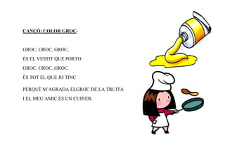 CANÇÓ: COLOR GROC-


GROC, GROC, GROC,
ÉS EL VESTIT QUE PORTO
GROC, GROC, GROC,
ÉS TOT EL QUE JO TINC

PERQUÈ M’AGRADA ELGROC DE LA TRUITA
I EL MEU AMIC ÉS UN CUINER.
 