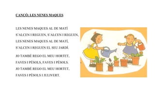 CANÇÓ: LES NENES MAQUES



LES NENES MAQUES AL DE MATÍ
S’ALCEN I REGUEN, S’ALCEN I REGUEN,
LES NENES MAQUES AL DE MATÍ,
S’ALCEN I REGUEN EL SEU JARDÍ.

JO TAMBÉ REGO EL MEU HORTET,
FAVES I PÉSOLS, FAVES I PÉSOLS.
JO TAMBÉ REGO EL MEU HORTET,
FAVES I PÉSOLS I JULIVERT.
 