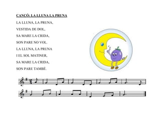 CANÇÓ: LA LLUNA LA PRUNA

LA LLUNA, LA PRUNA,
VESTIDA DE DOL,
SA MARE LA CRIDA,
SON PARE NO VOL.
LA LLUNA, LA PRUNA
I EL SOL MATINER,
SA MARE LA CRIDA,
SON PARE TAMBÉ.
 