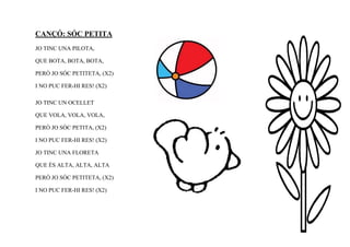 CANÇÓ: SÓC PETITA
JO TINC UNA PILOTA,

QUE BOTA, BOTA, BOTA,

PERÒ JO SÓC PETITETA, (X2)

I NO PUC FER-HI RES! (X2)

JO TINC UN OCELLET

QUE VOLA, VOLA, VOLA,

PERÒ JO SÓC PETITA, (X2)

I NO PUC FER-HI RES! (X2)

JO TINC UNA FLORETA

QUE ÉS ALTA, ALTA, ALTA

PERÒ JO SÓC PETITETA, (X2)

I NO PUC FER-HI RES! (X2)
 