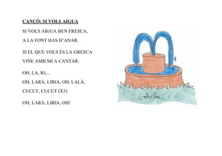 CANÇÓ: SI VOLS AIGUA

SI VOLS AIGUA BEN FRESCA,
A LA FONT HAS D’ANAR.

SI EL QUE VOLS ÉS LA GRESCA
VINE AMB MI A CANTAR.

OH, LA, RI,...
OH, LARÀ, LIRIA, OH, LALÀ,
CUCUT, CUCUT (X3)

OH, LARÀ, LIRIA, OH!
 
