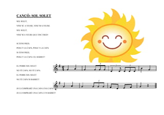 CANÇÓ: SOL SOLET
SOL SOLET,

VINE’M A VEURE, VINE’M A VEURE.

SOL SOLET,

VINE’M A VEURE QUE TINC FRED!



SI TENS FRED,

POSA’T LA CAPA, POSA’T LA CAPA.

SI TENS FRED,

POSA’T LA CAPA I EL BARRET!



EL POBRE SOL SOLET

NO TÉ CAPA, NO TÉ CAPA.

EL POBRE SOL SOLET

NO TÉ CAPA NI BARRET!



JO LI COMPRARÉ UNA CAPA UNA CAPA,

JO LI COMPRARÉ UNA CAPA I UN BARRET!
 