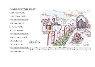 CANÇÓ: SURT SOL SOLET
SURT SOL SOLET,
TOTS TENIM FRED
VINE PER SANT JORDI
VINE SOL SOLET!
SI TU NO VENS,
NO PUC SORTIR,
VINE PER SANT JORDI,
VINE AL MEU JARDÍ!
LA, LA, LA, LA
LA, LA, LA, LA!
VINE PER SANT JORDI,
VINE SOL SOLET!
 