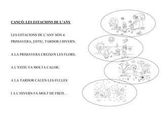 CANÇÓ: LES ESTACIONS DE L’ANY


LES ESTACIONS DE L’ANY SÓN 4:
PRIMAVERA, ESTIU, TARDOR I HIVERN.


A LA PRIMAVERA CREIXEN LES FLORS,


A L’ESTIU FA MOLTA CALOR,


A LA TARDOR CAUEN LES FULLES


I A L’HIVERN FA MOLT DE FRED…
 