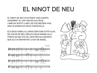 EL NINOT DE NEU
EL NINOT DE NEU S‟HA POSAT UNS GUANTS,
UN BARRET AL CAP I BOTES ALS PEUS.
I AMB UN VESTIT LLARG, DE COLORS BEN VIUS,
ARA FA SONAR ELS SEUS CASCAVELLS.

ELS SEUS CABELLS LLARGS SÓN COM COTÓ FLUIX,
DE COLOR DE NEU SÓN ELS SEUS GRANS ULLS.
PORTA UN SAC PLE DE JOCS PER ALS INFANTS,
QUE ELS VA REPARTINT LA NIT DE NADAL.
 