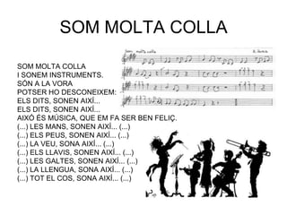 SOM MOLTA COLLA

SOM MOLTA COLLA
I SONEM INSTRUMENTS.
SÓN A LA VORA
POTSER HO DESCONEIXEM:
ELS DITS, SONEN AIXÍ...
ELS DITS, SONEN AIXÍ...
AIXÓ ÉS MÚSICA, QUE EM FA SER BEN FELIÇ.
(...) LES MANS, SONEN AIXÍ... (...)
(...) ELS PEUS, SONEN AIXÍ... (...)
(...) LA VEU, SONA AIXÍ... (...)
(...) ELS LLAVIS, SONEN AIXÍ... (...)
(...) LES GALTES, SONEN AIXÍ... (...)
(...) LA LLENGUA, SONA AIXÍ... (...)
(...) TOT EL COS, SONA AIXÍ... (...)
 