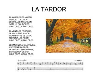 LA TARDOR
ELS ARBRES ES MUDEN
DE ROIG I DE GROC,
LES FULLES TREMOLEN
SOTA UN SOL DE FOC.
CRIC, CREC, CRAC, CROC.

EL VENT LES FA CAURE,
LES DUU FINS AL PORT.
QUAN SURTIS DE CASA,
TREPITJA-LES FORT!
CRIC, CREC, CRAC, CROC.

LES MOSQUES S‟AMAGUEN,
L‟HIVERN ÉS A PROP.
LES FLORS, ESPANTADES,
ES TANQUEN DE COP.
CRIC, CREC, CRAC, CROC.
 