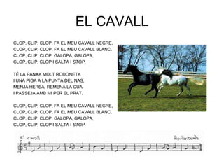 EL CAVALL
CLOP, CLIP, CLOP, FA EL MEU CAVALL NEGRE,
CLOP, CLIP, CLOP, FA EL MEU CAVALL BLANC.
CLOP, CLIP, CLOP, GALOPA, GALOPA,
CLOP, CLIP, CLOP I SALTA I STOP.

TÉ LA PANXA MOLT RODONETA
I UNA PIGA A LA PUNTA DEL NAS,
MENJA HERBA, REMENA LA CUA
I PASSEJA AMB MI PER EL PRAT.

CLOP, CLIP, CLOP, FA EL MEU CAVALL NEGRE,
CLOP, CLIP, CLOP, FA EL MEU CAVALL BLANC.
CLOP, CLIP, CLOP, GALOPA, GALOPA,
CLOP, CLIP, CLOP I SALTA I STOP.
 
