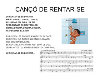 CANÇÓ DE RENTAR-SE
UI! RENTAR-SE ÉS DIVERTIT
MIRA L’AIGUA, L’AIGUA, L’AIGUA,
RELLISCAR PEL COLL I EL PIT.
PERÒ ENCARA ÉS MOLT MILLOR,
QUAN A L’AIGUA, L’AIGUA, L’AIGUA,
HI AFEGEIXES EL SABÓ.

ES RENTEN LES FOQUES, ES RENTEN EL GATS,
ES RENTEN ELS TIGRES, LLEONS I ELEFANTS
QUE SÓN BEN EDUCATS.
ES RENTA EL CANARI TOT JUST SURT DE L‟OU,
LES PLANTES I EL ARBRES ES RENTEN QUAN PLOU.

UI! RENTAR-SE ÉS DIVERTIT...
 